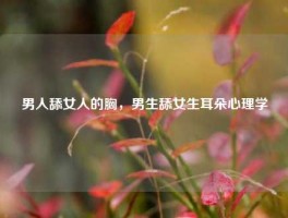男人舔女人的胸，男生舔女生耳朵心理学