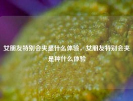 女朋友特别会夹是什么体验，女朋友特别会夹是种什么体验