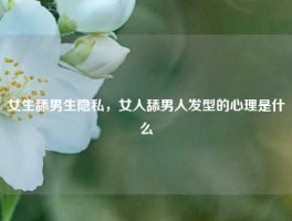 女生舔男生隐私，女人舔男人发型的心理是什么