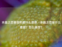 水晶之恋是指的是什么意思，水晶之恋是什么意思？怎么操作？