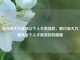 银行加大力度转让个人不良贷款，银行加大力度转让个人不良贷款的措施
