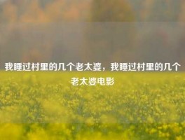 我睡过村里的几个老太婆，我睡过村里的几个老太婆电影