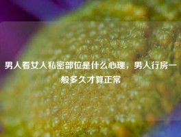 男人看女人私密部位是什么心理，男人行房一般多久才算正常