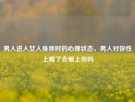 男人进入女人身体时的心理状态，男人对你性上瘾了会爱上你吗