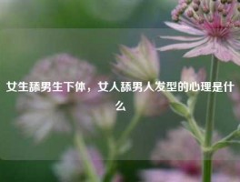 女生舔男生下体，女人舔男人发型的心理是什么