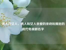男人日女人，男人和女人亲爱的亲吻和拥抱的现代电视剧名字