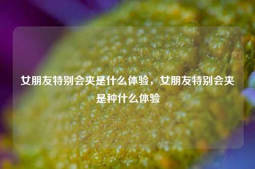女朋友特别会夹是什么体验,女朋友特别会夹是种什么体验 第1张 女朋友特别会夹是什么体验,女朋友特别会夹是种什么体验 第1张