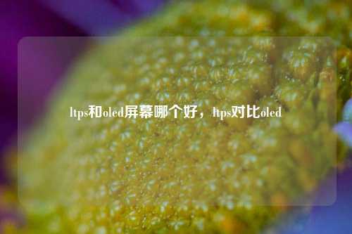 ltps和oled屏幕哪个好,ltps对比oled 第1张 ltps和oled屏幕哪个好,ltps对比oled 第1张